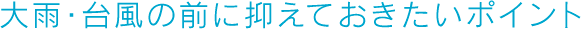 大雨・台風の前に抑えておきたいポイント