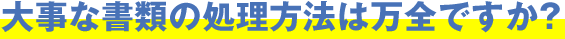 大事な書類の処理方法は万全ですか？