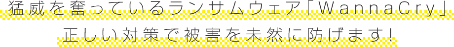 猛威を奮っているランサムウェア「WannaCry」 正しい対策で被害を未然に防げます!