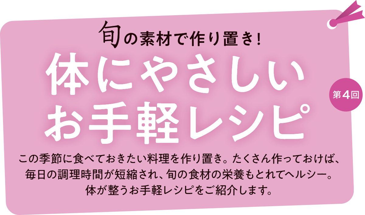 第4回 旬の食材で作り置き！体にやさしいお手軽レシピ この季節に食べておきたい料理を作り置き。たくさん作っておけば、
毎日の調理時間が短縮され、旬の食材の栄養もとれてヘルシー。体が整うお手軽レシピをご紹介します。